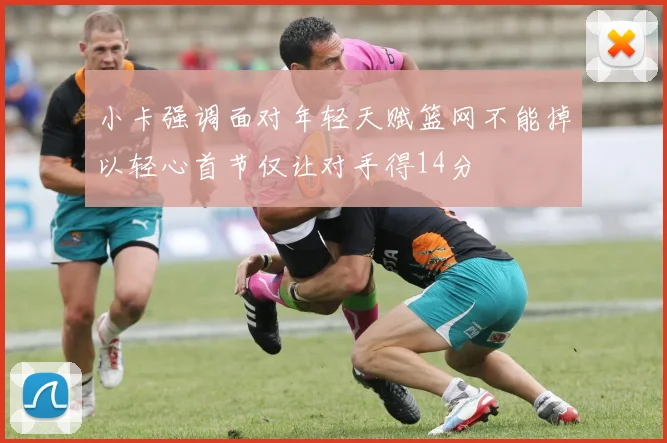 小卡强调面对年轻天赋篮网不能掉以轻心首节仅让对手得14分
