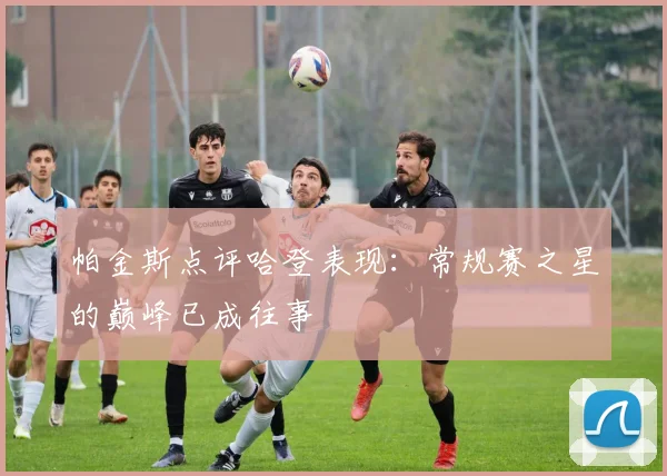 帕金斯点评哈登表现：常规赛之星的巅峰已成往事