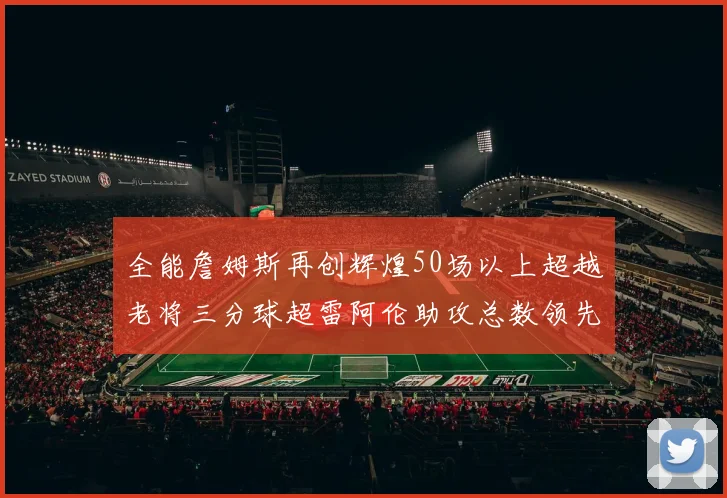 全能詹姆斯再创辉煌50场以上超越老将三分球超雷阿伦助攻总数领先隆多
