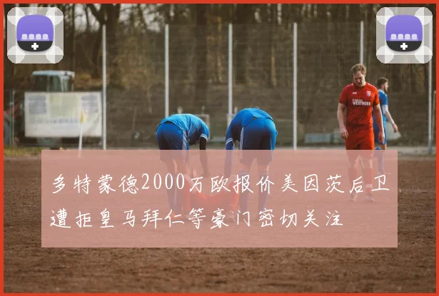 多特蒙德2000万欧报价美因茨后卫遭拒皇马拜仁等豪门密切关注