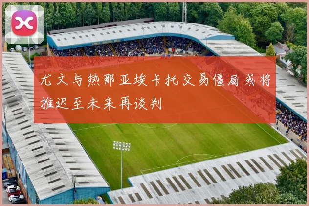 尤文与热那亚埃卡托交易僵局或将推迟至未来再谈判