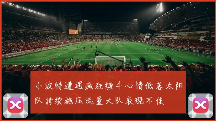 小波特遭遇疯狂缠斗心情低落太阳队持续施压流量大队表现不佳