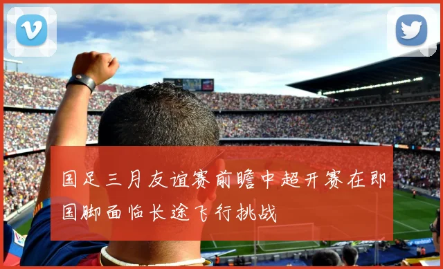 国足三月友谊赛前瞻中超开赛在即国脚面临长途飞行挑战