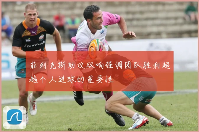 菲利克斯助攻双响强调团队胜利超越个人进球的重要性