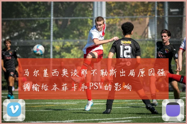 马尔基西奥谈那不勒斯出局原因强调输给本菲卡和PSV的影响