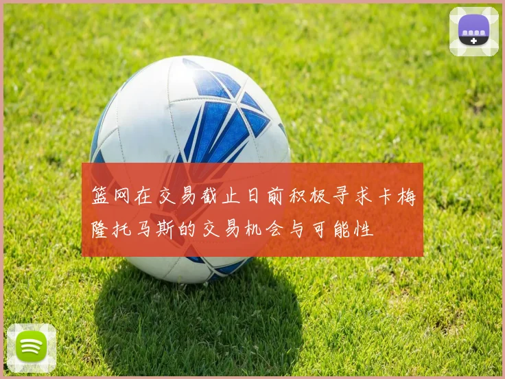篮网在交易截止日前积极寻求卡梅隆托马斯的交易机会与可能性